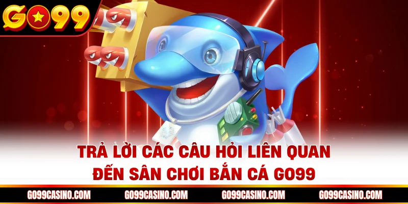 Trả lời các câu hỏi liên quan đến sân chơi bắn cá Go99